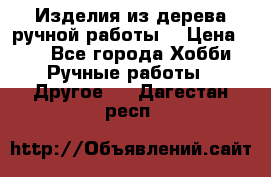 Изделия из дерева ручной работы  › Цена ­ 1 - Все города Хобби. Ручные работы » Другое   . Дагестан респ.